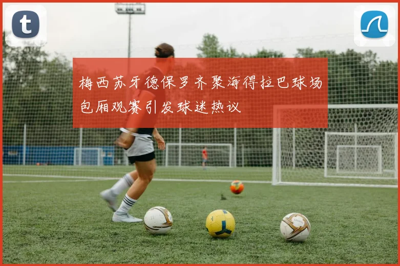 梅西苏牙德保罗齐聚海得拉巴球场包厢观赛引发球迷热议