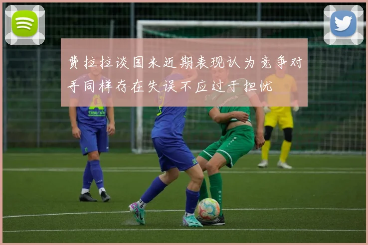 费拉拉谈国米近期表现认为竞争对手同样存在失误不应过于担忧