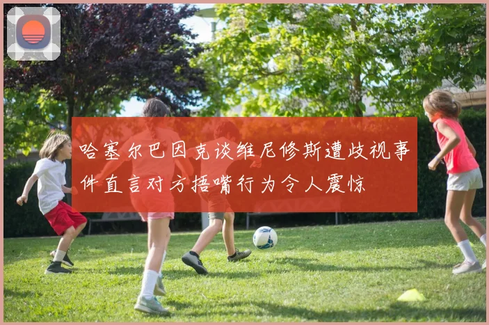 哈塞尔巴因克谈维尼修斯遭歧视事件直言对方捂嘴行为令人震惊