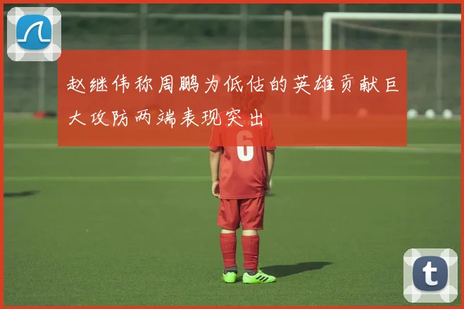 赵继伟称周鹏为低估的英雄贡献巨大攻防两端表现突出