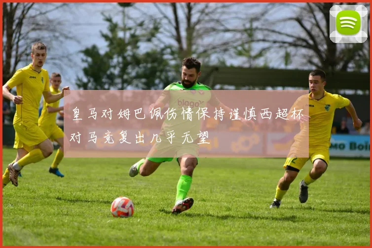 皇马对姆巴佩伤情保持谨慎西超杯对马竞复出几乎无望