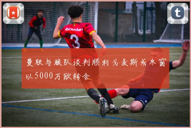 曼联与狼队谈判顺利戈麦斯或冬窗以5000万欧转会