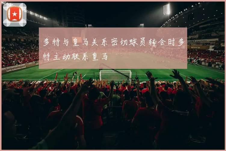 多特与皇马关系密切球员转会时多特主动联系皇马