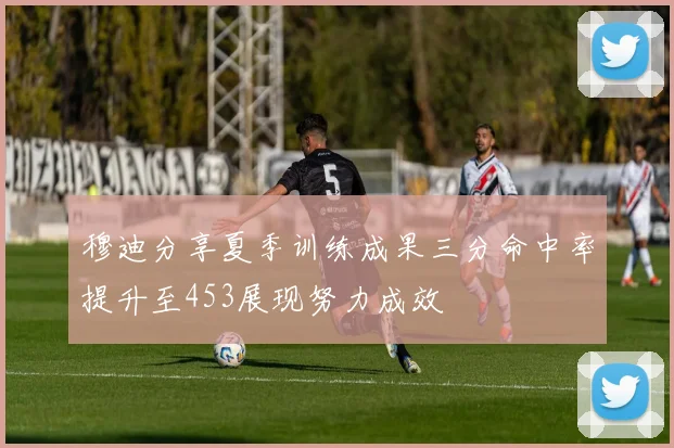 穆迪分享夏季训练成果三分命中率提升至453展现努力成效
