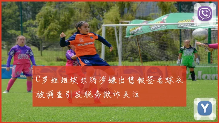 C罗姐姐埃尔玛涉嫌出售假签名球衣被调查引发税务欺诈关注