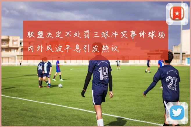 联盟决定不处罚三球冲突事件球场内外风波平息引发热议