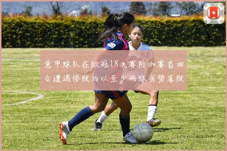 意甲球队在欧冠18决赛附加赛首回合遭遇惨败均以至少两球劣势落败