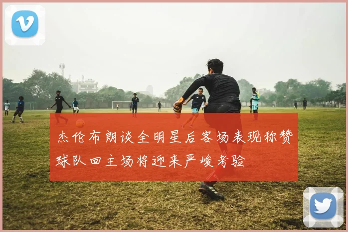 杰伦布朗谈全明星后客场表现称赞球队回主场将迎来严峻考验