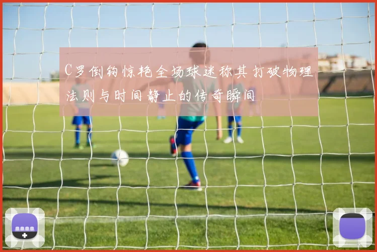C罗倒钩惊艳全场球迷称其打破物理法则与时间静止的传奇瞬间