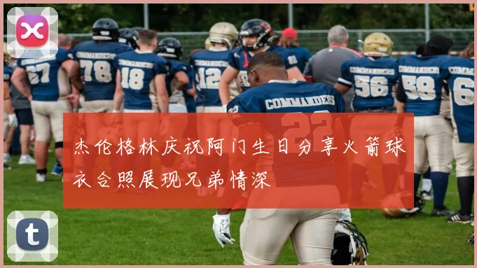 杰伦格林庆祝阿门生日分享火箭球衣合照展现兄弟情深