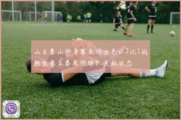 山东泰山热身赛表现出色以2比1战胜长春亚泰展现球队良好状态