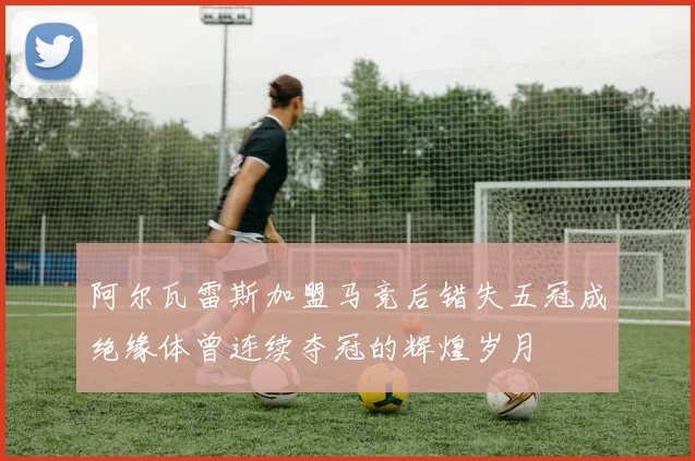 阿尔瓦雷斯加盟马竞后错失五冠成绝缘体曾连续夺冠的辉煌岁月