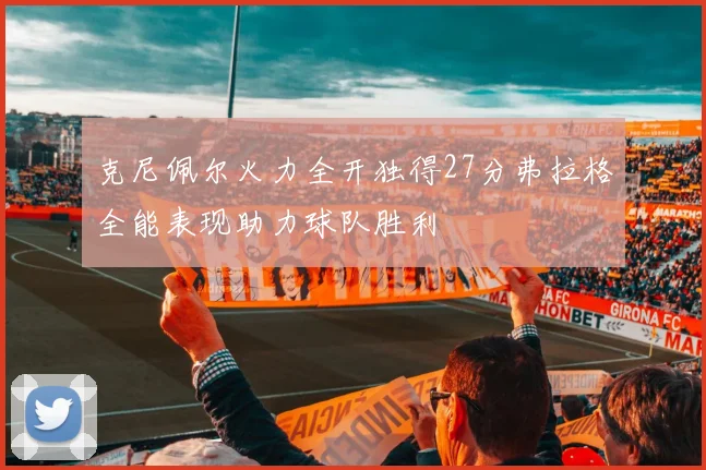 克尼佩尔火力全开独得27分弗拉格全能表现助力球队胜利