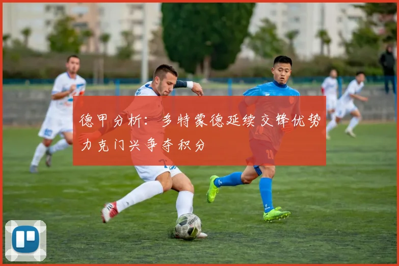 德甲分析：多特蒙德延续交锋优势力克门兴争夺积分