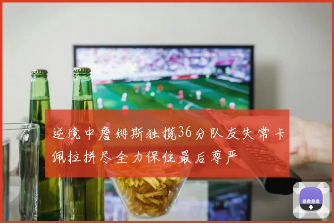 逆境中詹姆斯独揽36分队友失常卡佩拉拼尽全力保住最后尊严