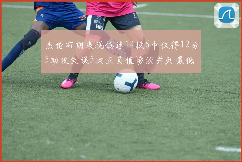 杰伦布朗表现低迷14投6中仅得12分5助攻失误5次正负值惨淡并列最低
