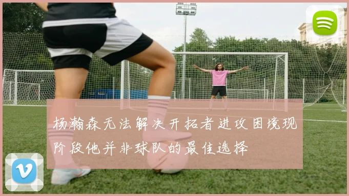 杨瀚森无法解决开拓者进攻困境现阶段他并非球队的最佳选择