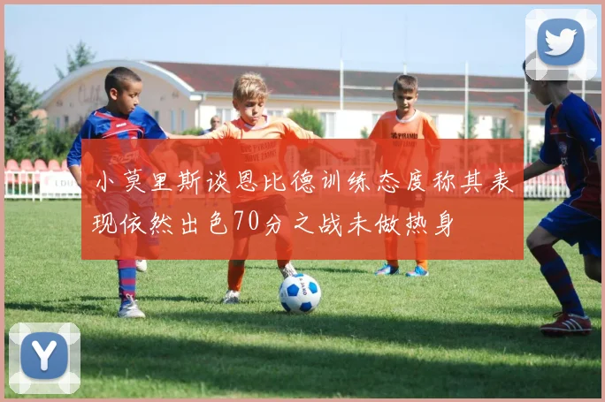 小莫里斯谈恩比德训练态度称其表现依然出色70分之战未做热身