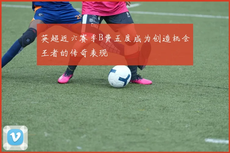 英超近六赛季B费五度成为创造机会王者的传奇表现