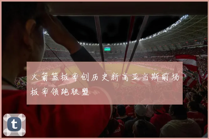火箭篮板率创历史新高亚当斯前场板率领跑联盟