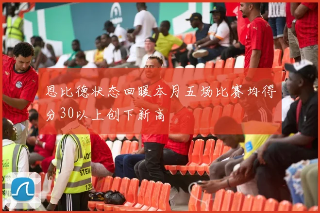 恩比德状态回暖本月五场比赛均得分30以上创下新高