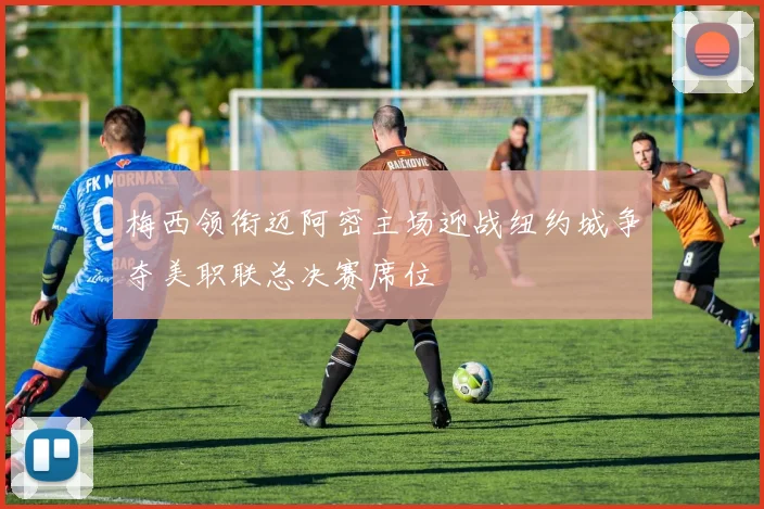 梅西领衔迈阿密主场迎战纽约城争夺美职联总决赛席位