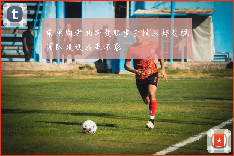 前竞购者批评曼联重金投入却忽视团队建设成果不彰