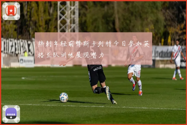 热刺年轻前锋斯卡列特今日参加英格兰队训练展现潜力