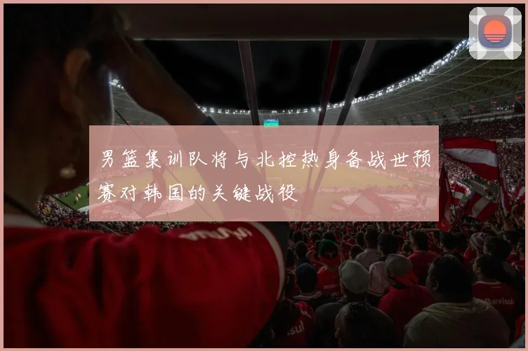 男篮集训队将与北控热身备战世预赛对韩国的关键战役