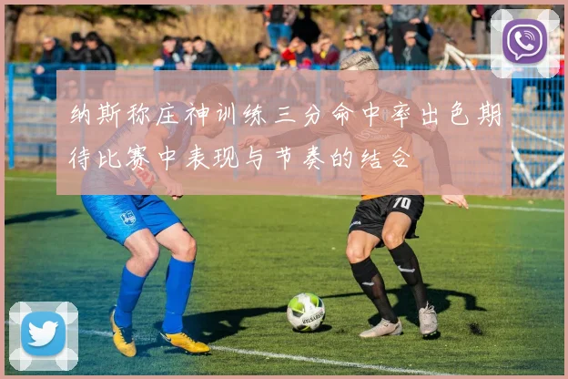 纳斯称庄神训练三分命中率出色期待比赛中表现与节奏的结合