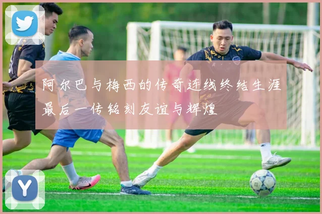 阿尔巴与梅西的传奇连线终结生涯最后一传铭刻友谊与辉煌