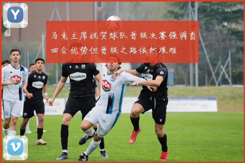 马竞主席祝贺球队晋级决赛强调首回合优势但晋级之路依然艰难