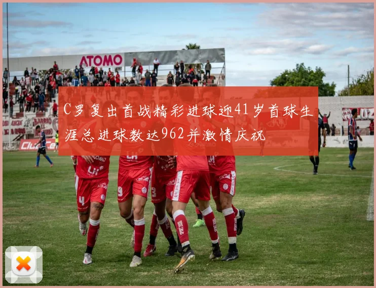 C罗复出首战精彩进球迎41岁首球生涯总进球数达962并激情庆祝