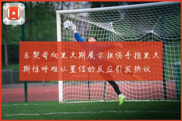 东契奇向里夫斯展示扭伤手指里夫斯惊呼难以置信的反应引发热议