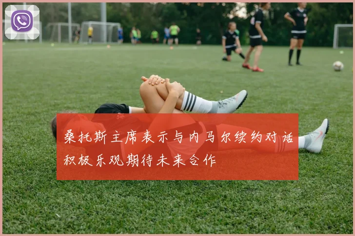 桑托斯主席表示与内马尔续约对话积极乐观期待未来合作