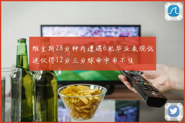 维金斯28分钟内遭遇6犯毕业表现低迷仅得12分三分球命中率不佳