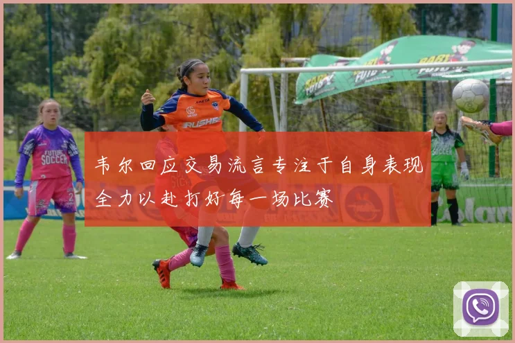 韦尔回应交易流言专注于自身表现全力以赴打好每一场比赛
