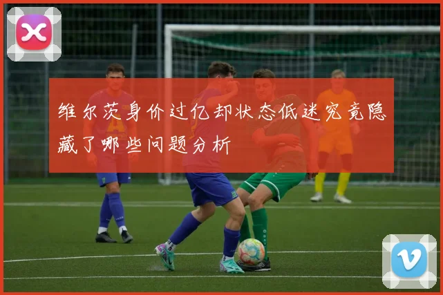 维尔茨身价过亿却状态低迷究竟隐藏了哪些问题分析