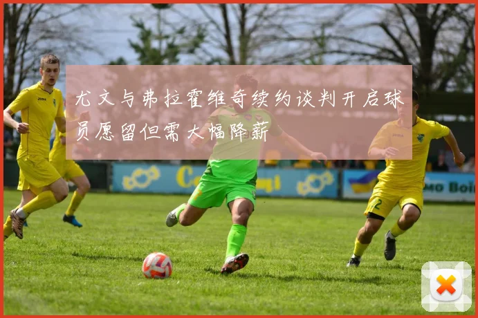 尤文与弗拉霍维奇续约谈判开启球员愿留但需大幅降薪