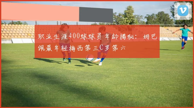 职业生涯400球球员年龄揭秘：姆巴佩最年轻梅西第三C罗第六