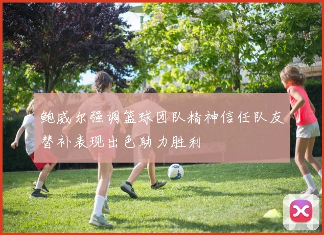 鲍威尔强调篮球团队精神信任队友替补表现出色助力胜利