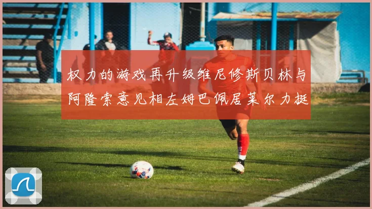 权力的游戏再升级维尼修斯贝林与阿隆索意见相左姆巴佩居莱尔力挺新势力