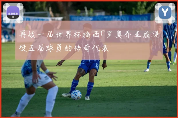 再战一届世界杯梅西C罗奥乔亚成现役五届球员的传奇代表