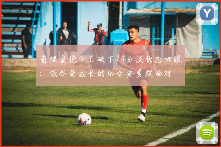 普理查德今日砍下24分谈状态回暖：低谷是成长的机会要勇敢面对