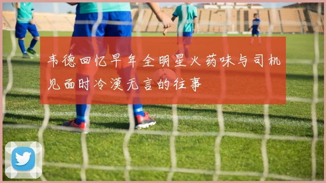 韦德回忆早年全明星火药味与司机见面时冷漠无言的往事